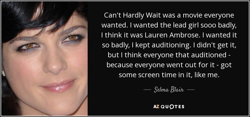 Can't Hardly Wait was a movie everyone wanted. I wanted the lead girl sooo badly, I think it was Lauren Ambrose. I wanted it so badly, I kept auditioning. I didn't get it, but I think everyone that auditioned - because everyone went out for it - got some screen time in it, like me. - Selma Blair