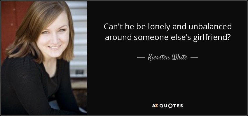 Can't he be lonely and unbalanced around someone else's girlfriend? - Kiersten White