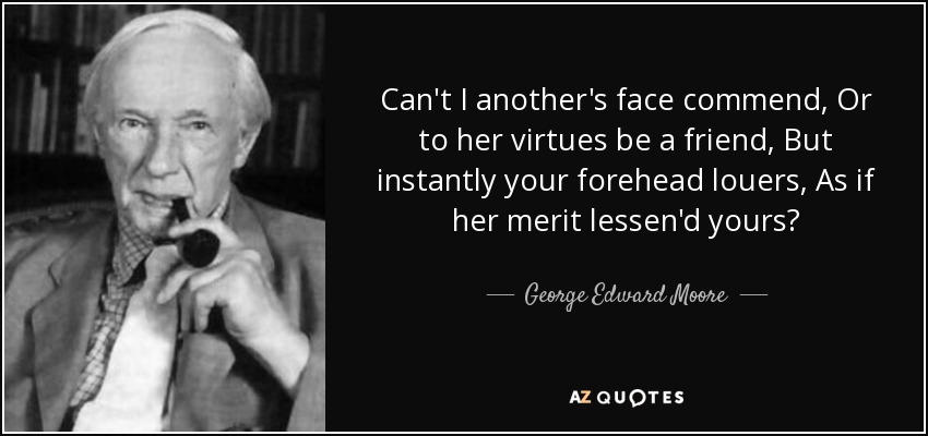 Can't I another's face commend, Or to her virtues be a friend, But instantly your forehead louers, As if her merit lessen'd yours? - George Edward Moore