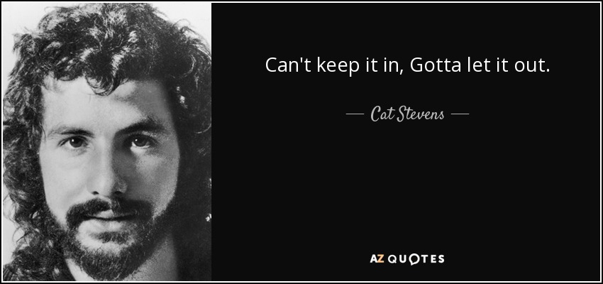 Can't keep it in, Gotta let it out. - Cat Stevens