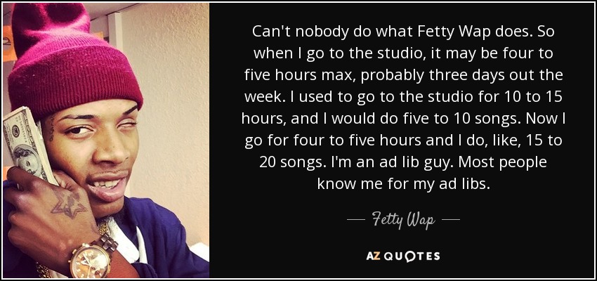 Can't nobody do what Fetty Wap does. So when I go to the studio, it may be four to five hours max, probably three days out the week. I used to go to the studio for 10 to 15 hours, and I would do five to 10 songs. Now I go for four to five hours and I do, like, 15 to 20 songs. I'm an ad lib guy. Most people know me for my ad libs. - Fetty Wap