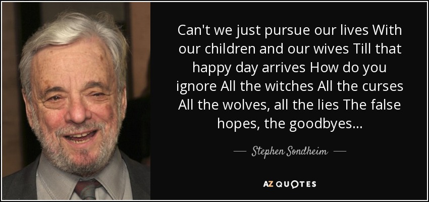 Can't we just pursue our lives With our children and our wives Till that happy day arrives How do you ignore All the witches All the curses All the wolves, all the lies The false hopes, the goodbyes . . . - Stephen Sondheim