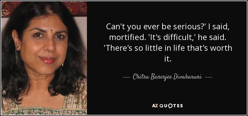 Can't you ever be serious?' I said, mortified. 'It's difficult,' he said. 'There's so little in life that's worth it. - Chitra Banerjee Divakaruni