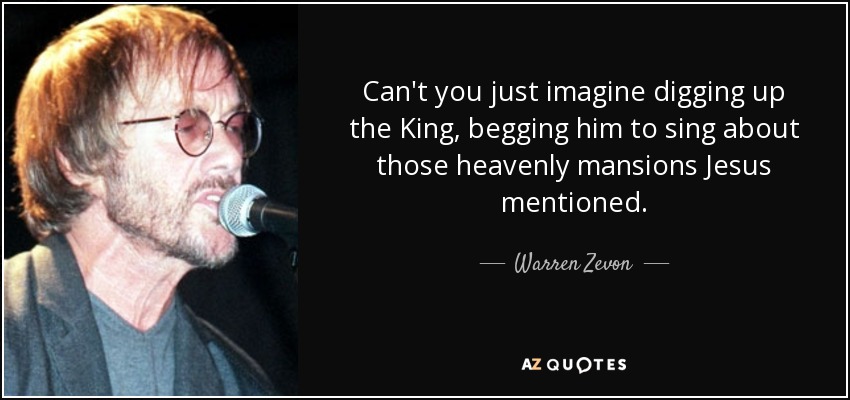 Can't you just imagine digging up the King, begging him to sing about those heavenly mansions Jesus mentioned. - Warren Zevon