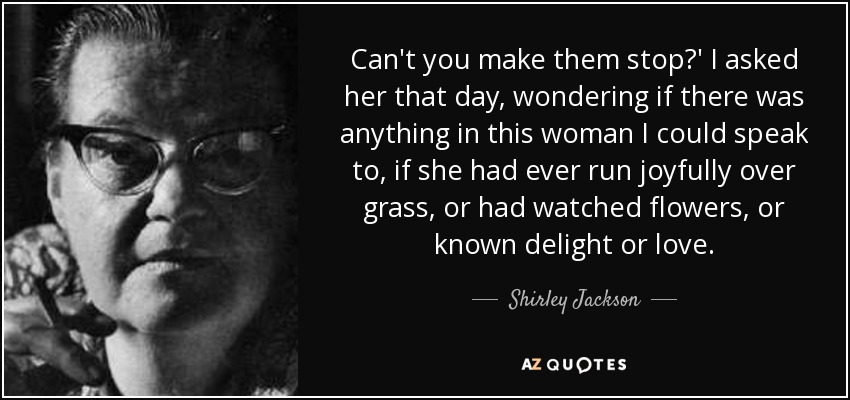 Can't you make them stop?' I asked her that day, wondering if there was anything in this woman I could speak to, if she had ever run joyfully over grass, or had watched flowers, or known delight or love. - Shirley Jackson