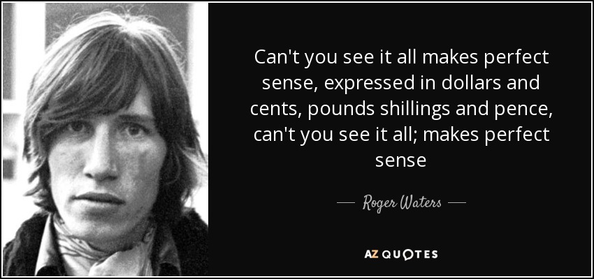 Can't you see it all makes perfect sense, expressed in dollars and cents, pounds shillings and pence, can't you see it all; makes perfect sense - Roger Waters