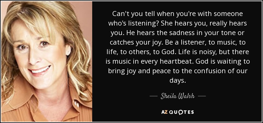 Can't you tell when you're with someone who's listening? She hears you, really hears you. He hears the sadness in your tone or catches your joy. Be a listener, to music, to life, to others, to God. Life is noisy, but there is music in every heartbeat. God is waiting to bring joy and peace to the confusion of our days. - Sheila Walsh