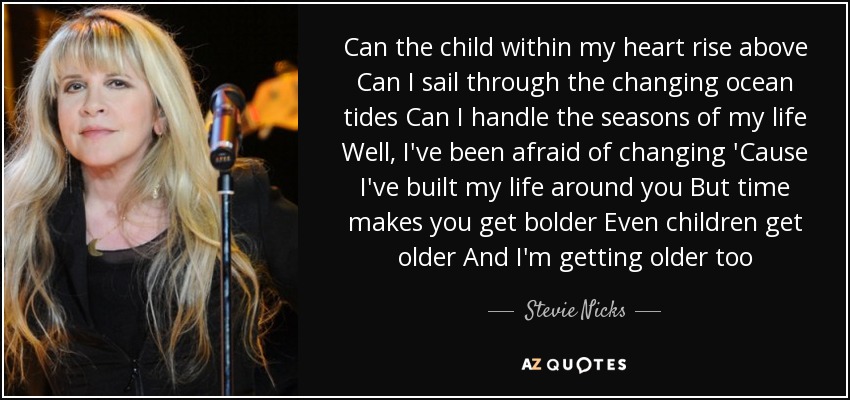 Can the child within my heart rise above Can I sail through the changing ocean tides Can I handle the seasons of my life Well, I've been afraid of changing 'Cause I've built my life around you But time makes you get bolder Even children get older And I'm getting older too - Stevie Nicks