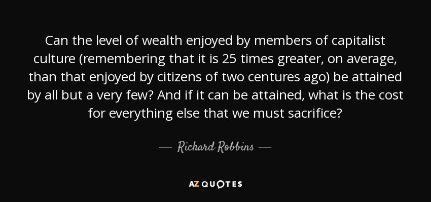 Can the level of wealth enjoyed by members of capitalist culture (remembering that it is 25 times greater, on average, than that enjoyed by citizens of two centures ago) be attained by all but a very few? And if it can be attained, what is the cost for everything else that we must sacrifice? - Richard Robbins