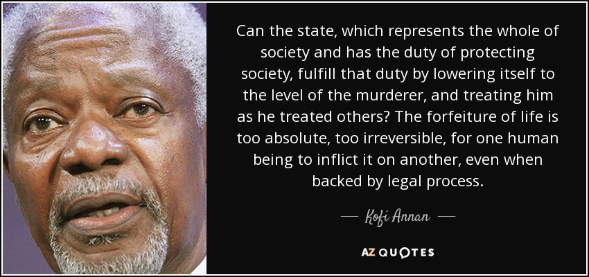 Can the state, which represents the whole of society and has the duty of protecting society, fulfill that duty by lowering itself to the level of the murderer, and treating him as he treated others? The forfeiture of life is too absolute, too irreversible, for one human being to inflict it on another, even when backed by legal process. - Kofi Annan