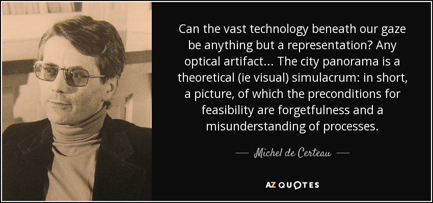 Can the vast technology beneath our gaze be anything but a representation? Any optical artifact... The city panorama is a theoretical (ie visual) simulacrum: in short, a picture, of which the preconditions for feasibility are forgetfulness and a misunderstanding of processes. - Michel de Certeau