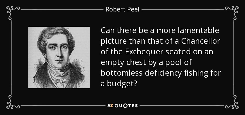 Can there be a more lamentable picture than that of a Chancellor of the Exchequer seated on an empty chest by a pool of bottomless deficiency fishing for a budget? - Robert Peel