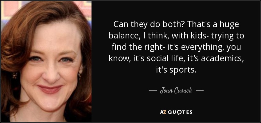 Can they do both? That's a huge balance, I think, with kids- trying to find the right- it's everything, you know, it's social life, it's academics, it's sports. - Joan Cusack