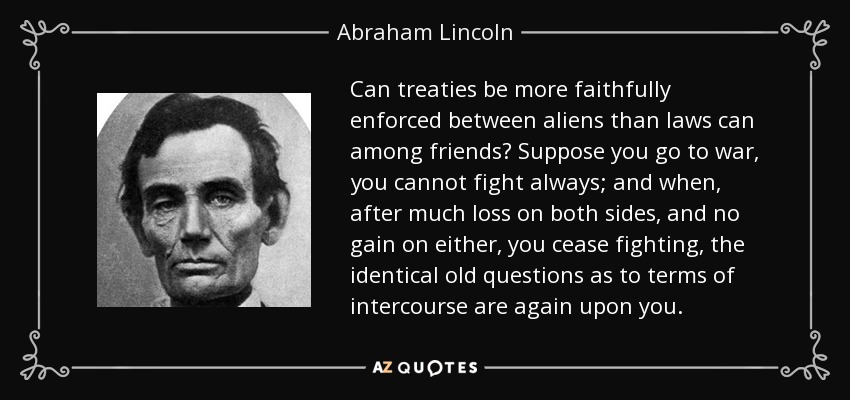 Can treaties be more faithfully enforced between aliens than laws can among friends? Suppose you go to war, you cannot fight always; and when, after much loss on both sides, and no gain on either, you cease fighting, the identical old questions as to terms of intercourse are again upon you. - Abraham Lincoln
