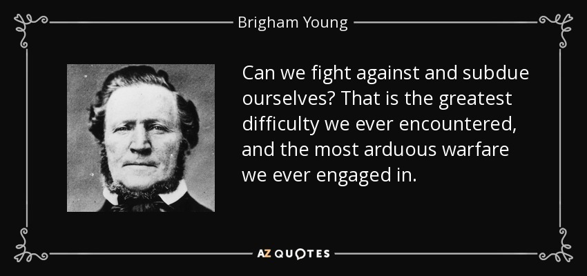 Can we fight against and subdue ourselves? That is the greatest difficulty we ever encountered, and the most arduous warfare we ever engaged in. - Brigham Young