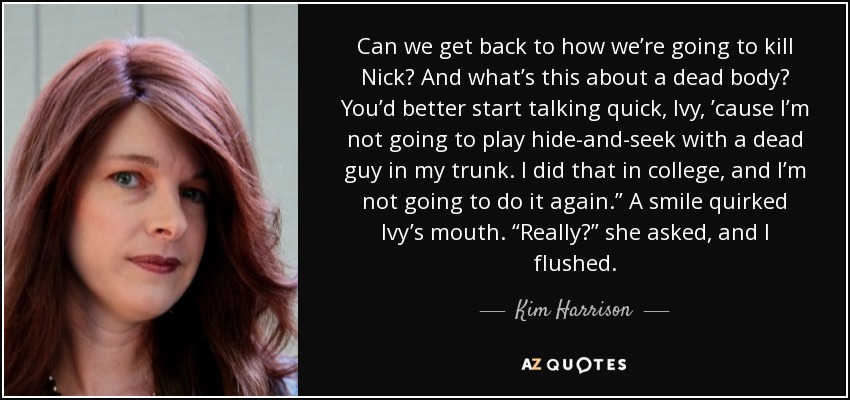 Can we get back to how we’re going to kill Nick? And what’s this about a dead body? You’d better start talking quick, Ivy, ’cause I’m not going to play hide-and-seek with a dead guy in my trunk. I did that in college, and I’m not going to do it again.” A smile quirked Ivy’s mouth. “Really?” she asked, and I flushed. - Kim Harrison