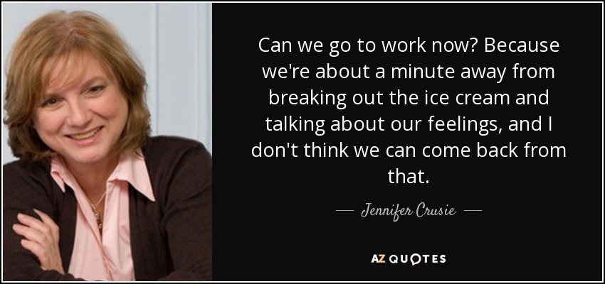 Can we go to work now? Because we're about a minute away from breaking out the ice cream and talking about our feelings, and I don't think we can come back from that. - Jennifer Crusie