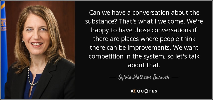 Can we have a conversation about the substance? That's what I welcome. We're happy to have those conversations if there are places where people think there can be improvements. We want competition in the system, so let's talk about that. - Sylvia Mathews Burwell