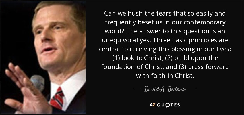 Can we hush the fears that so easily and frequently beset us in our contemporary world? The answer to this question is an unequivocal yes. Three basic principles are central to receiving this blessing in our lives: (1) look to Christ, (2) build upon the foundation of Christ, and (3) press forward with faith in Christ. - David A. Bednar
