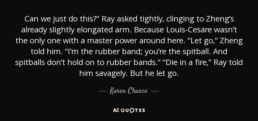 Can we just do this?” Ray asked tightly, clinging to Zheng’s already slightly elongated arm. Because Louis-Cesare wasn’t the only one with a master power around here. “Let go,” Zheng told him. “I’m the rubber band; you’re the spitball. And spitballs don’t hold on to rubber bands.” “Die in a fire,” Ray told him savagely. But he let go. - Karen Chance