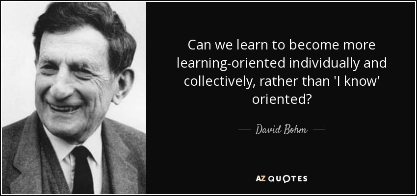 Can we learn to become more learning-oriented individually and collectively, rather than 'I know' oriented? - David Bohm