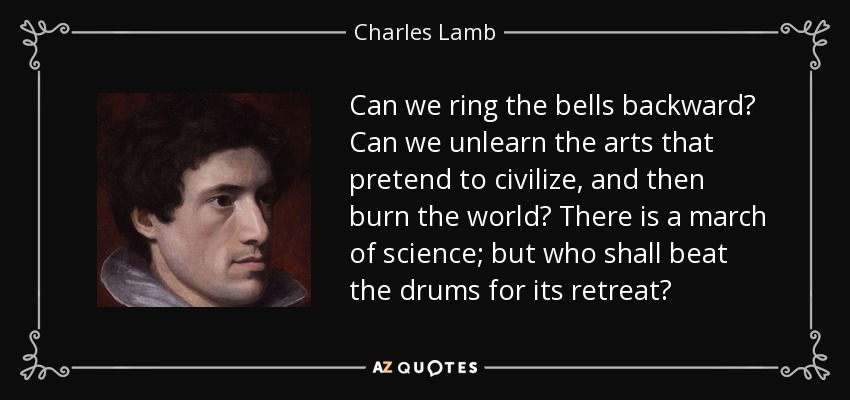 Can we ring the bells backward? Can we unlearn the arts that pretend to civilize, and then burn the world? There is a march of science; but who shall beat the drums for its retreat? - Charles Lamb