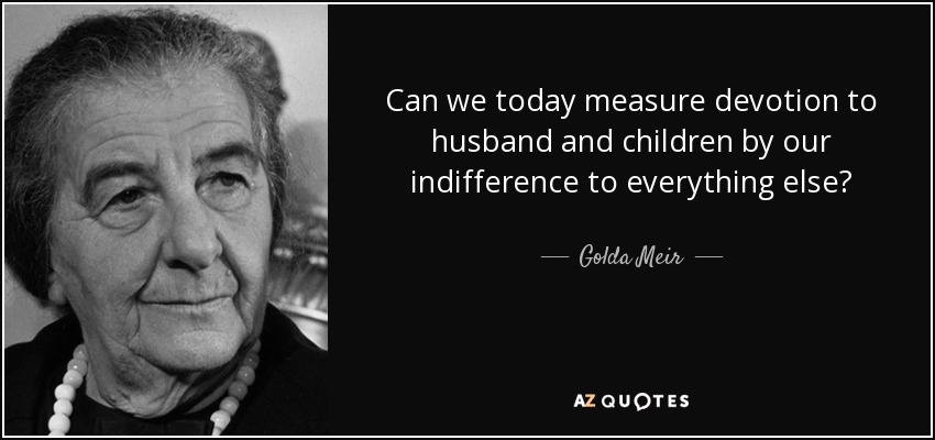 Can we today measure devotion to husband and children by our indifference to everything else? - Golda Meir