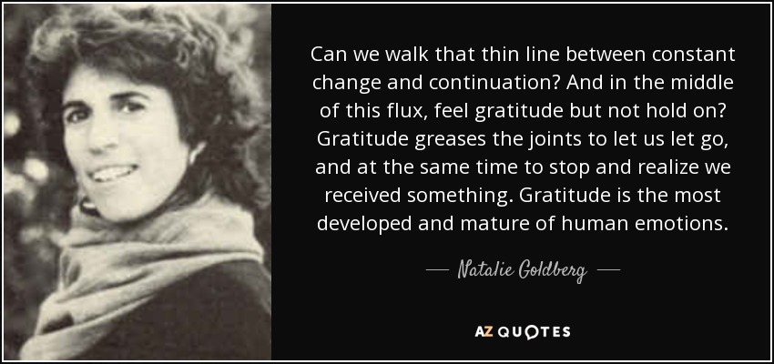 Can we walk that thin line between constant change and continuation? And in the middle of this flux, feel gratitude but not hold on? Gratitude greases the joints to let us let go, and at the same time to stop and realize we received something. Gratitude is the most developed and mature of human emotions. - Natalie Goldberg
