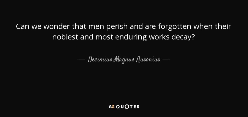 Can we wonder that men perish and are forgotten when their noblest and most enduring works decay? - Decimius Magnus Ausonius