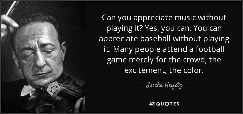 Can you appreciate music without playing it? Yes, you can. You can appreciate baseball without playing it. Many people attend a football game merely for the crowd, the excitement, the color. - Jascha Heifetz
