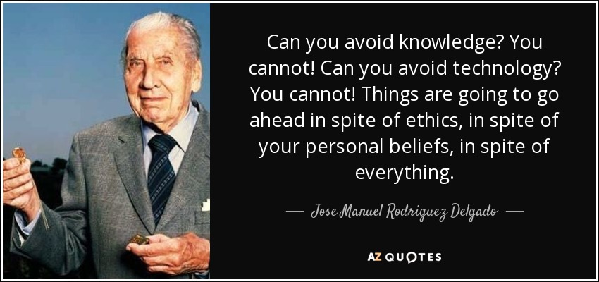 Can you avoid knowledge? You cannot! Can you avoid technology? You cannot! Things are going to go ahead in spite of ethics, in spite of your personal beliefs, in spite of everything. - Jose Manuel Rodriguez Delgado