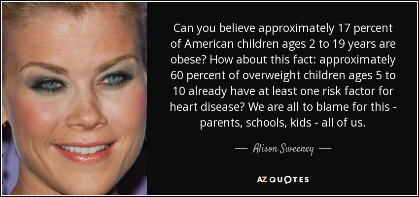 Can you believe approximately 17 percent of American children ages 2 to 19 years are obese? How about this fact: approximately 60 percent of overweight children ages 5 to 10 already have at least one risk factor for heart disease? We are all to blame for this - parents, schools, kids - all of us. - Alison Sweeney
