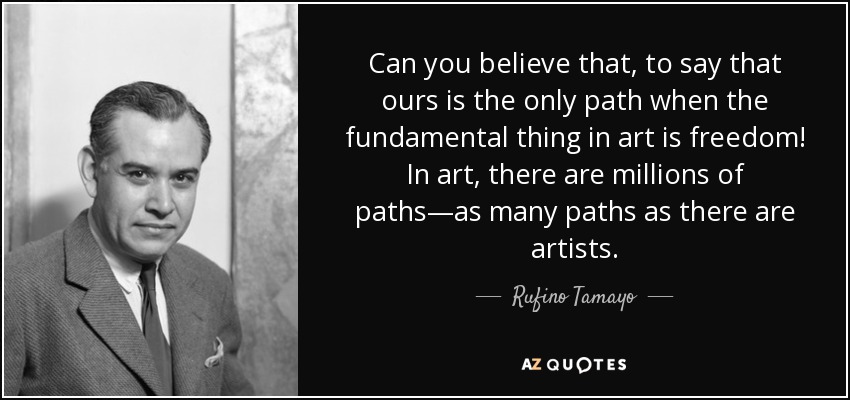 Can you believe that, to say that ours is the only path when the fundamental thing in art is freedom! In art, there are millions of paths—as many paths as there are artists. - Rufino Tamayo