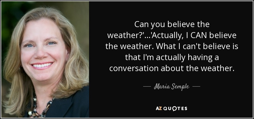 Can you believe the weather?'...'Actually, I CAN believe the weather. What I can't believe is that I'm actually having a conversation about the weather. - Maria Semple