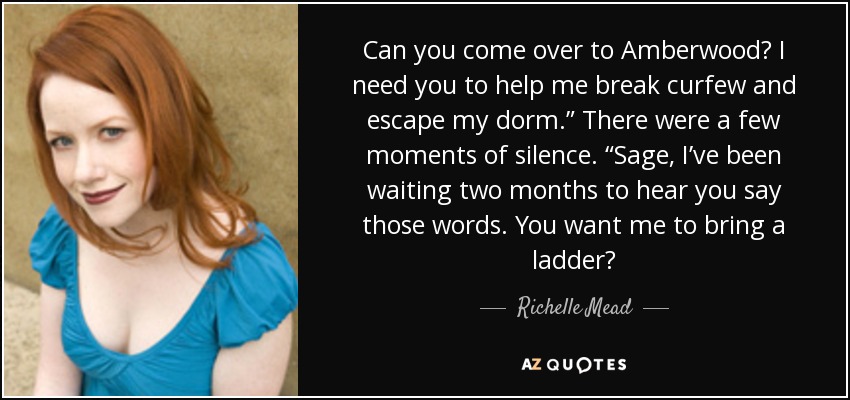 Can you come over to Amberwood? I need you to help me break curfew and escape my dorm.” There were a few moments of silence. “Sage, I’ve been waiting two months to hear you say those words. You want me to bring a ladder? - Richelle Mead
