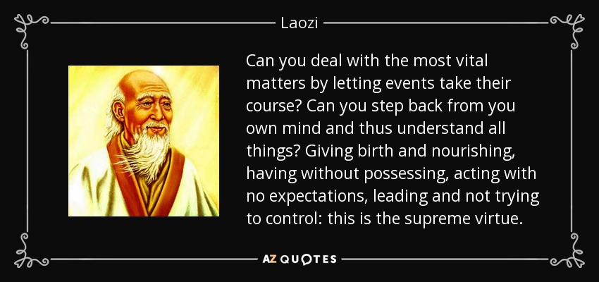 Can you deal with the most vital matters by letting events take their course? Can you step back from you own mind and thus understand all things? Giving birth and nourishing, having without possessing, acting with no expectations, leading and not trying to control: this is the supreme virtue. - Laozi