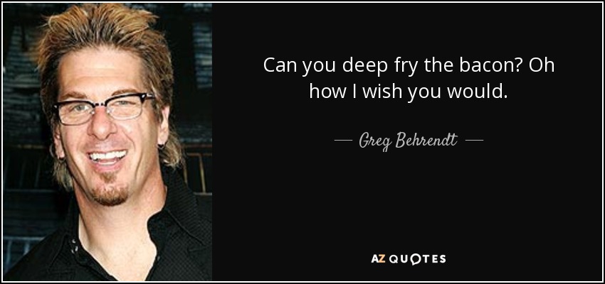 Can you deep fry the bacon? Oh how I wish you would. - Greg Behrendt