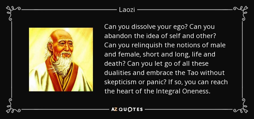 Can you dissolve your ego? Can you abandon the idea of self and other? Can you relinquish the notions of male and female, short and long, life and death? Can you let go of all these dualities and embrace the Tao without skepticism or panic? If so, you can reach the heart of the Integral Oneness. - Laozi