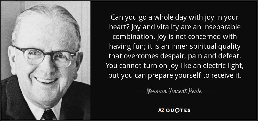 Can you go a whole day with joy in your heart? Joy and vitality are an inseparable combination. Joy is not concerned with having fun; it is an inner spiritual quality that overcomes despair, pain and defeat. You cannot turn on joy like an electric light, but you can prepare yourself to receive it. - Norman Vincent Peale