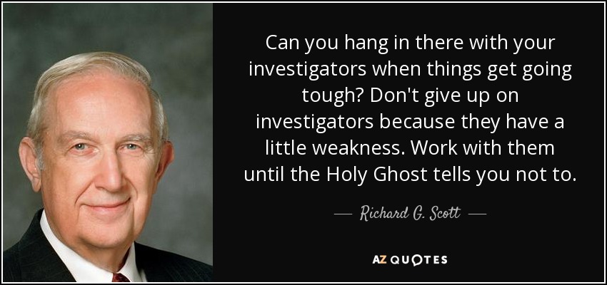 Can you hang in there with your investigators when things get going tough? Don't give up on investigators because they have a little weakness. Work with them until the Holy Ghost tells you not to. - Richard G. Scott