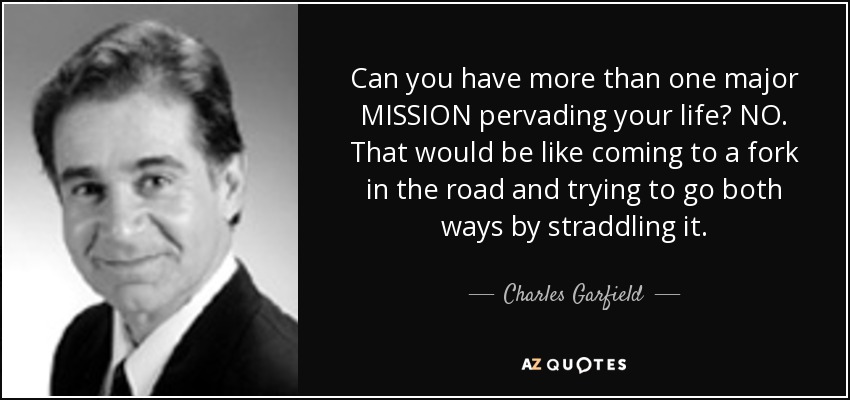 Can you have more than one major MISSION pervading your life? NO. That would be like coming to a fork in the road and trying to go both ways by straddling it. - Charles Garfield