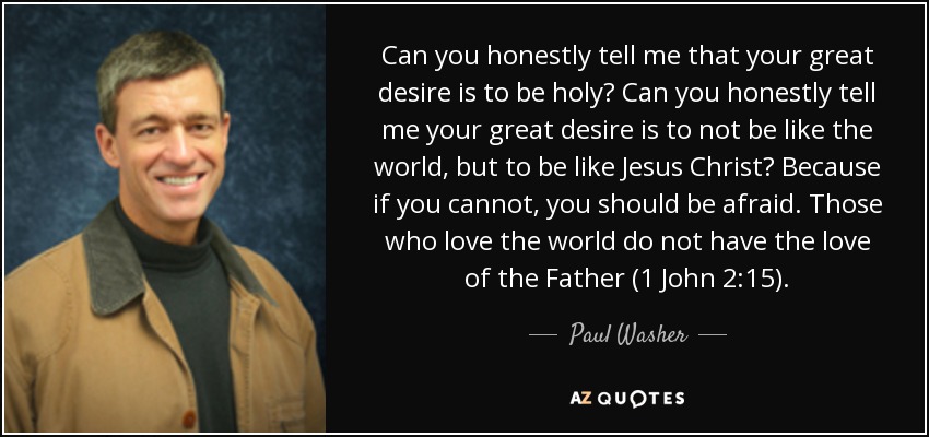 Can you honestly tell me that your great desire is to be holy? Can you honestly tell me your great desire is to not be like the world, but to be like Jesus Christ? Because if you cannot, you should be afraid. Those who love the world do not have the love of the Father (1 John 2:15). - Paul Washer