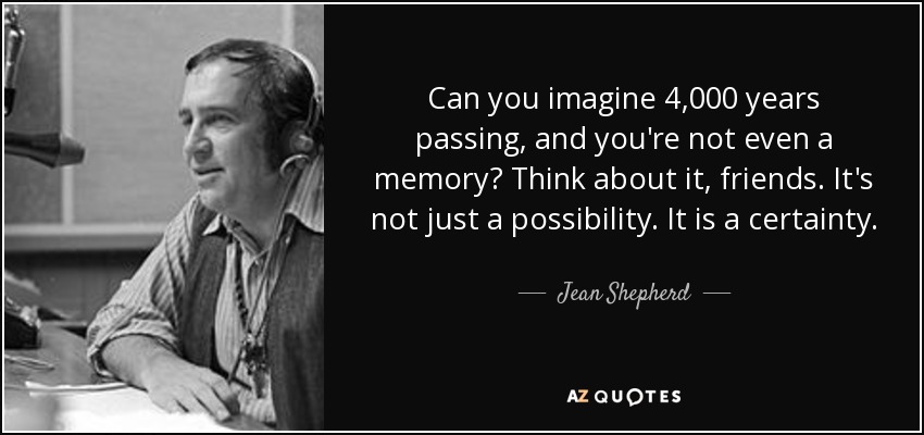 Can you imagine 4,000 years passing, and you're not even a memory? Think about it, friends. It's not just a possibility. It is a certainty. - Jean Shepherd