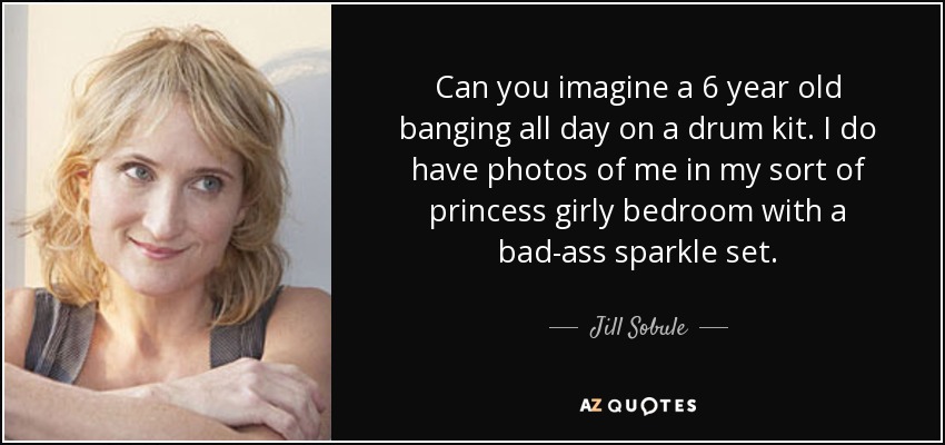Can you imagine a 6 year old banging all day on a drum kit. I do have photos of me in my sort of princess girly bedroom with a bad-ass sparkle set. - Jill Sobule