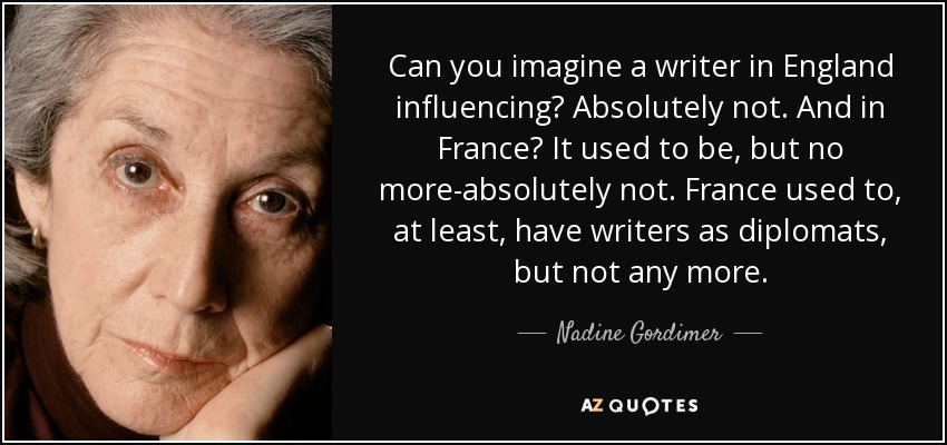 Can you imagine a writer in England influencing? Absolutely not. And in France? It used to be, but no more-absolutely not. France used to, at least, have writers as diplomats, but not any more. - Nadine Gordimer