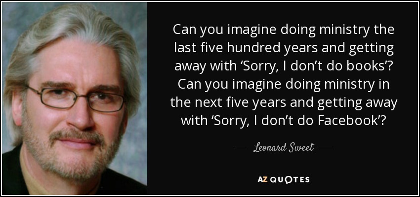 Can you imagine doing ministry the last five hundred years and getting away with ‘Sorry, I don’t do books’? Can you imagine doing ministry in the next five years and getting away with ‘Sorry, I don’t do Facebook’? - Leonard Sweet