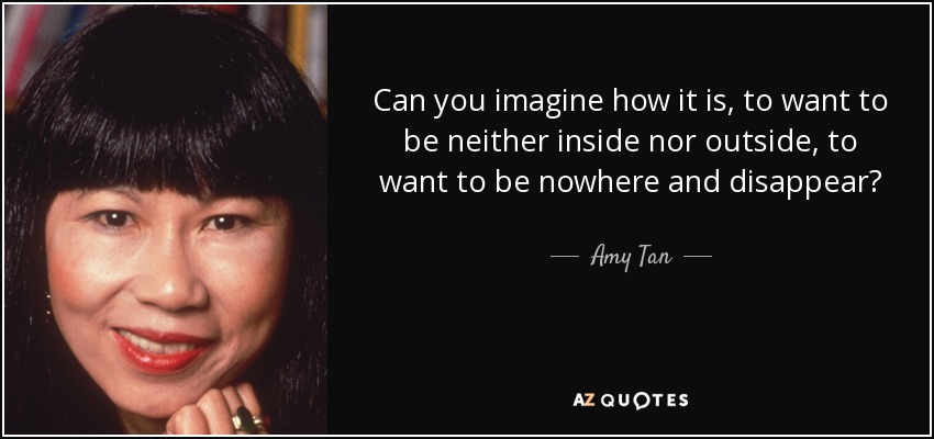 Can you imagine how it is, to want to be neither inside nor outside, to want to be nowhere and disappear? - Amy Tan