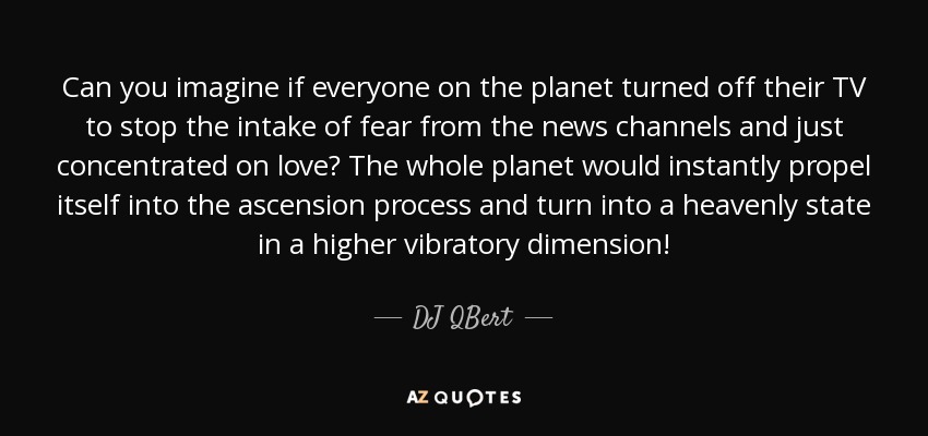 Can you imagine if everyone on the planet turned off their TV to stop the intake of fear from the news channels and just concentrated on love? The whole planet would instantly propel itself into the ascension process and turn into a heavenly state in a higher vibratory dimension! - DJ QBert