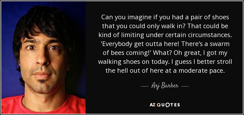 Can you imagine if you had a pair of shoes that you could only walk in? That could be kind of limiting under certain circumstances. 'Everybody get outta here! There's a swarm of bees coming!' What? Oh great, I got my walking shoes on today. I guess I better stroll the hell out of here at a moderate pace. - Arj Barker