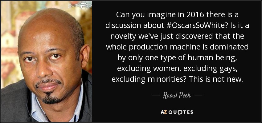 Can you imagine in 2016 there is a discussion about #OscarsSoWhite? Is it a novelty we've just discovered that the whole production machine is dominated by only one type of human being, excluding women, excluding gays, excluding minorities? This is not new. - Raoul Peck